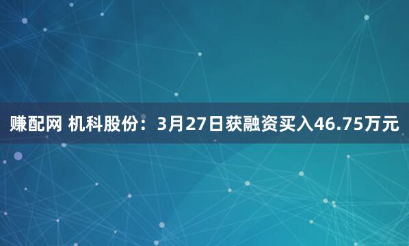 赚配网 机科股份：3月27日获融资买入46.75万元