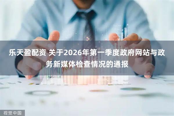 乐天盈配资 关于2026年第一季度政府网站与政务新媒体检查情况的通报