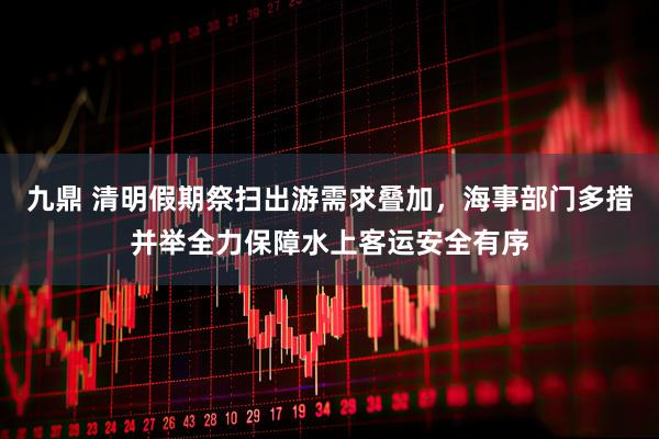 九鼎 清明假期祭扫出游需求叠加，海事部门多措并举全力保障水上客运安全有序