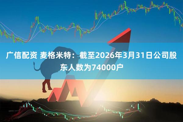 广信配资 麦格米特：截至2026年3月31日公司股东人数为74000户