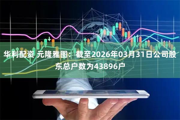 华利配资 元隆雅图：截至2026年03月31日公司股东总户数为43896户