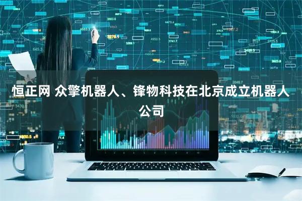 恒正网 众擎机器人、锋物科技在北京成立机器人公司