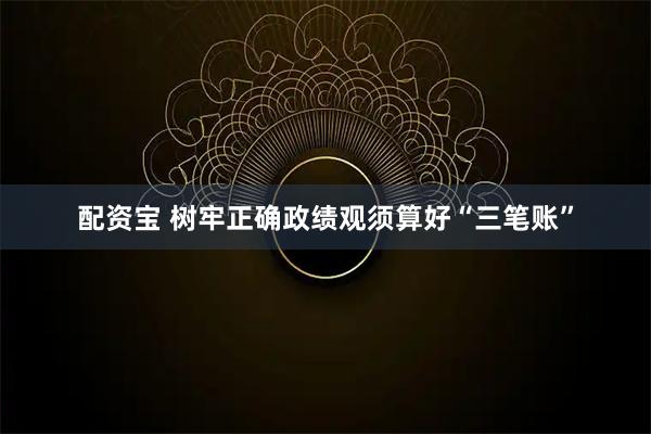 配资宝 树牢正确政绩观须算好“三笔账”