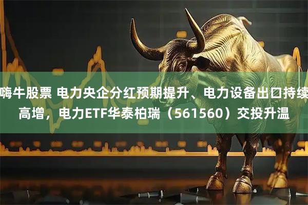 嗨牛股票 电力央企分红预期提升、电力设备出口持续高增，电力ETF华泰柏瑞（561560）交投升温
